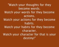 "Watch your thoughts for they become words.
Watch your words for they become actions.
Watch your actions for they become habits.
Watch your habits for they become character.
Watch your character for that is your destiny!"
