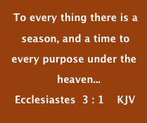  To every thing there is a  
    season, and a time to
 every purpose under the  
               heaven...
  Ecclesiastes  3 : 1    KJV