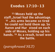 Exodus 17:10-13
11..Moses held up the staff..,Israel had the advantage. 12 ...his arms became so tired he could not hold them up. So Aaron and Hur  stood on each side of Moses, holding up his hands. 13 As a result, Israel won the battle.

(paraphrased NLT)